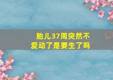 胎儿37周突然不爱动了是要生了吗