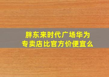 胖东来时代广场华为专卖店比官方价便宜么