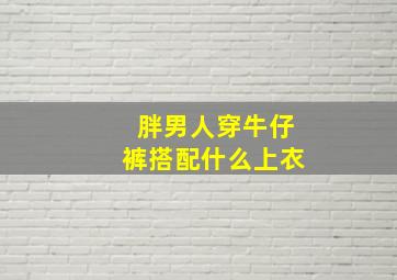 胖男人穿牛仔裤搭配什么上衣