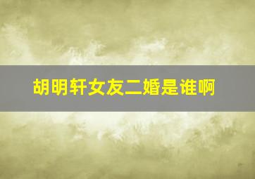 胡明轩女友二婚是谁啊