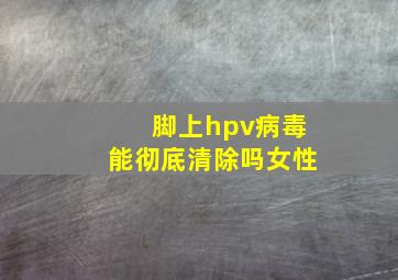 脚上hpv病毒能彻底清除吗女性