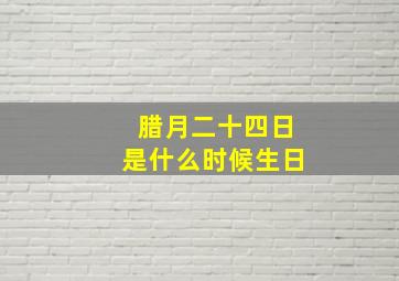 腊月二十四日是什么时候生日