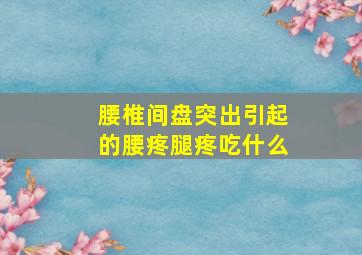 腰椎间盘突出引起的腰疼腿疼吃什么