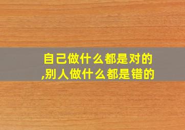 自己做什么都是对的,别人做什么都是错的