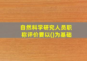 自然科学研究人员职称评价要以()为基础