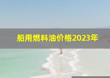 船用燃料油价格2023年