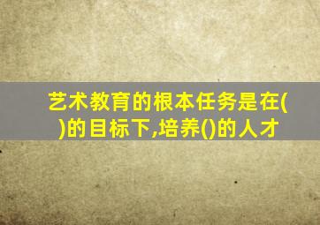 艺术教育的根本任务是在()的目标下,培养()的人才