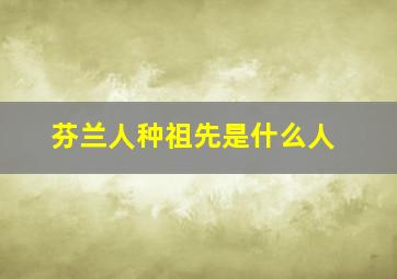 芬兰人种祖先是什么人