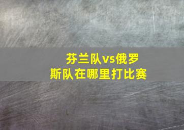 芬兰队vs俄罗斯队在哪里打比赛