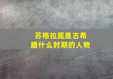 苏格拉底是古希腊什么时期的人物