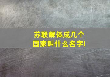 苏联解体成几个国家叫什么名字i