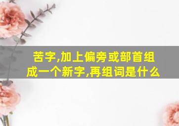 苦字,加上偏旁或部首组成一个新字,再组词是什么