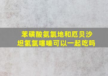 苯磺酸氨氯地和厄贝沙坦氢氯噻嗪可以一起吃吗