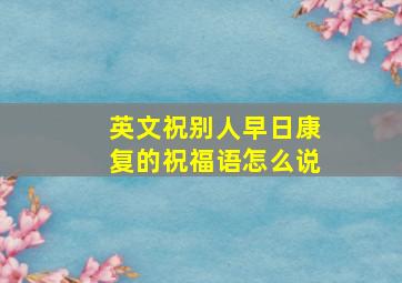 英文祝别人早日康复的祝福语怎么说