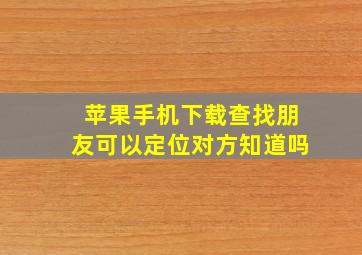 苹果手机下载查找朋友可以定位对方知道吗