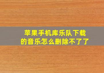 苹果手机库乐队下载的音乐怎么删除不了了