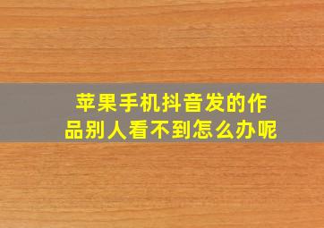 苹果手机抖音发的作品别人看不到怎么办呢