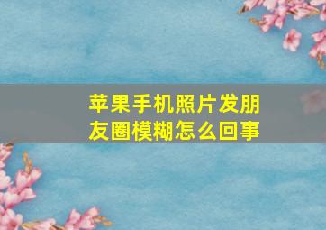 苹果手机照片发朋友圈模糊怎么回事