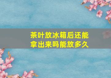 茶叶放冰箱后还能拿出来吗能放多久