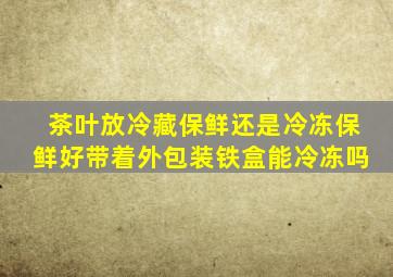 茶叶放冷藏保鲜还是冷冻保鲜好带着外包装铁盒能冷冻吗