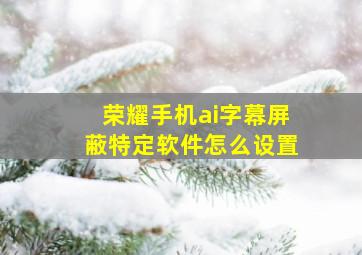 荣耀手机ai字幕屏蔽特定软件怎么设置