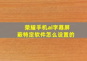 荣耀手机ai字幕屏蔽特定软件怎么设置的