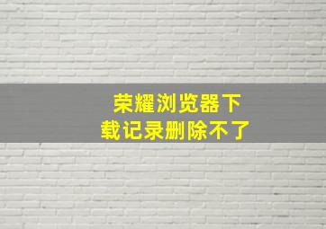 荣耀浏览器下载记录删除不了