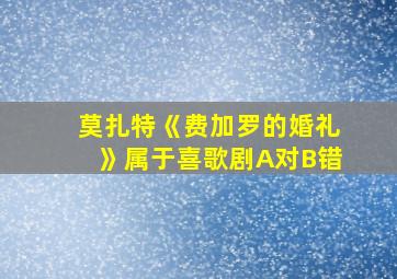 莫扎特《费加罗的婚礼》属于喜歌剧A对B错