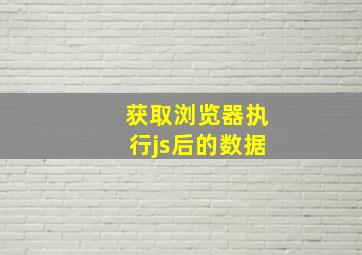 获取浏览器执行js后的数据