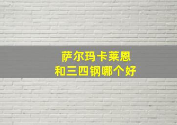 萨尔玛卡莱恩和三四钢哪个好