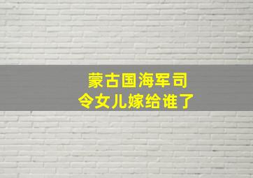 蒙古国海军司令女儿嫁给谁了