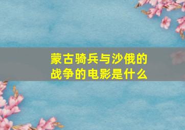 蒙古骑兵与沙俄的战争的电影是什么