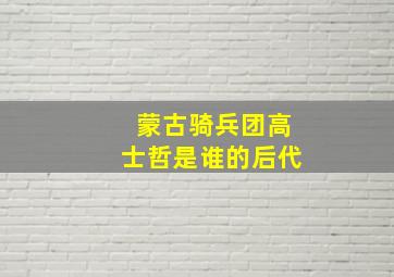 蒙古骑兵团高士哲是谁的后代