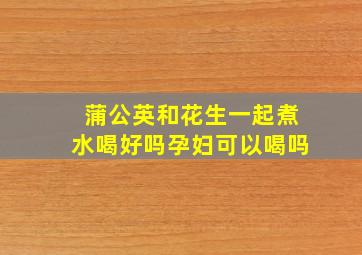 蒲公英和花生一起煮水喝好吗孕妇可以喝吗