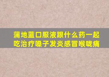 蒲地蓝口服液跟什么药一起吃治疗嗓子发炎感冒喉咙痛