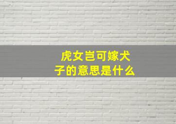 虎女岂可嫁犬子的意思是什么