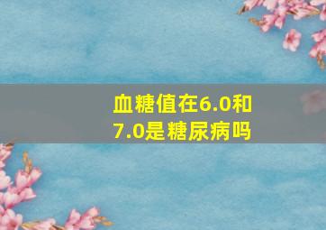 血糖值在6.0和7.0是糖尿病吗