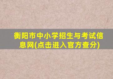 衡阳市中小学招生与考试信息网(点击进入官方查分)