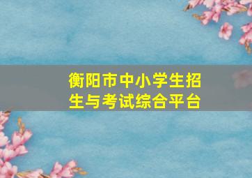 衡阳市中小学生招生与考试综合平台