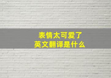 表情太可爱了英文翻译是什么