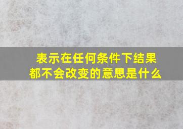 表示在任何条件下结果都不会改变的意思是什么