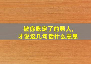 被你吃定了的男人,才说这几句话什么意思