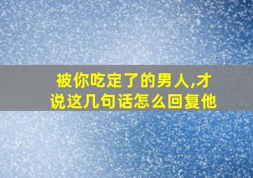 被你吃定了的男人,才说这几句话怎么回复他