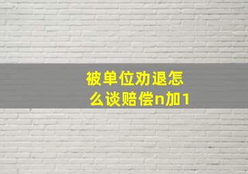 被单位劝退怎么谈赔偿n加1