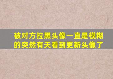 被对方拉黑头像一直是模糊的突然有天看到更新头像了