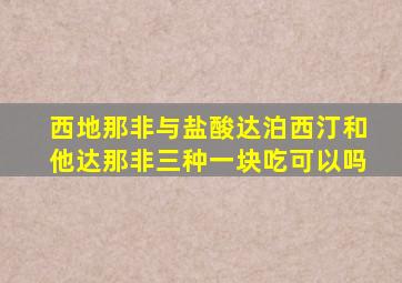 西地那非与盐酸达泊西汀和他达那非三种一块吃可以吗