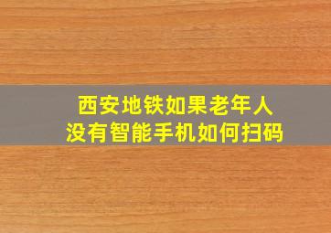 西安地铁如果老年人没有智能手机如何扫码