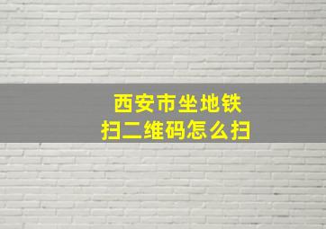 西安市坐地铁扫二维码怎么扫