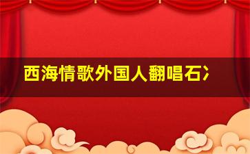 西海情歌外国人翻唱石冫