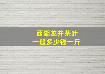 西湖龙井茶叶一般多少钱一斤